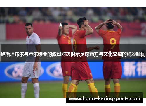 伊斯坦布尔与塞尔维亚的激烈对决揭示足球魅力与文化交融的精彩瞬间